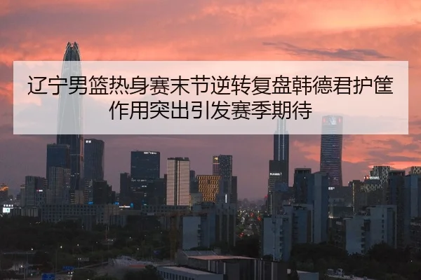 辽宁男篮热身赛末节逆转复盘韩德君护筐作用突出引发赛季期待（kaiyun）