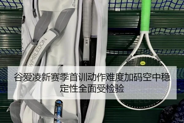谷爱凌新赛季首训动作难度加码空中稳定性全面受检验（kaiyun）
