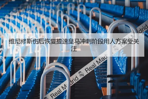 维尼修斯伤后恢复提速皇马冲刺阶段用人方案受关注